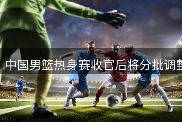 中国男篮热身赛收官后将分批调整阵容 年轻球员或迎上位良机